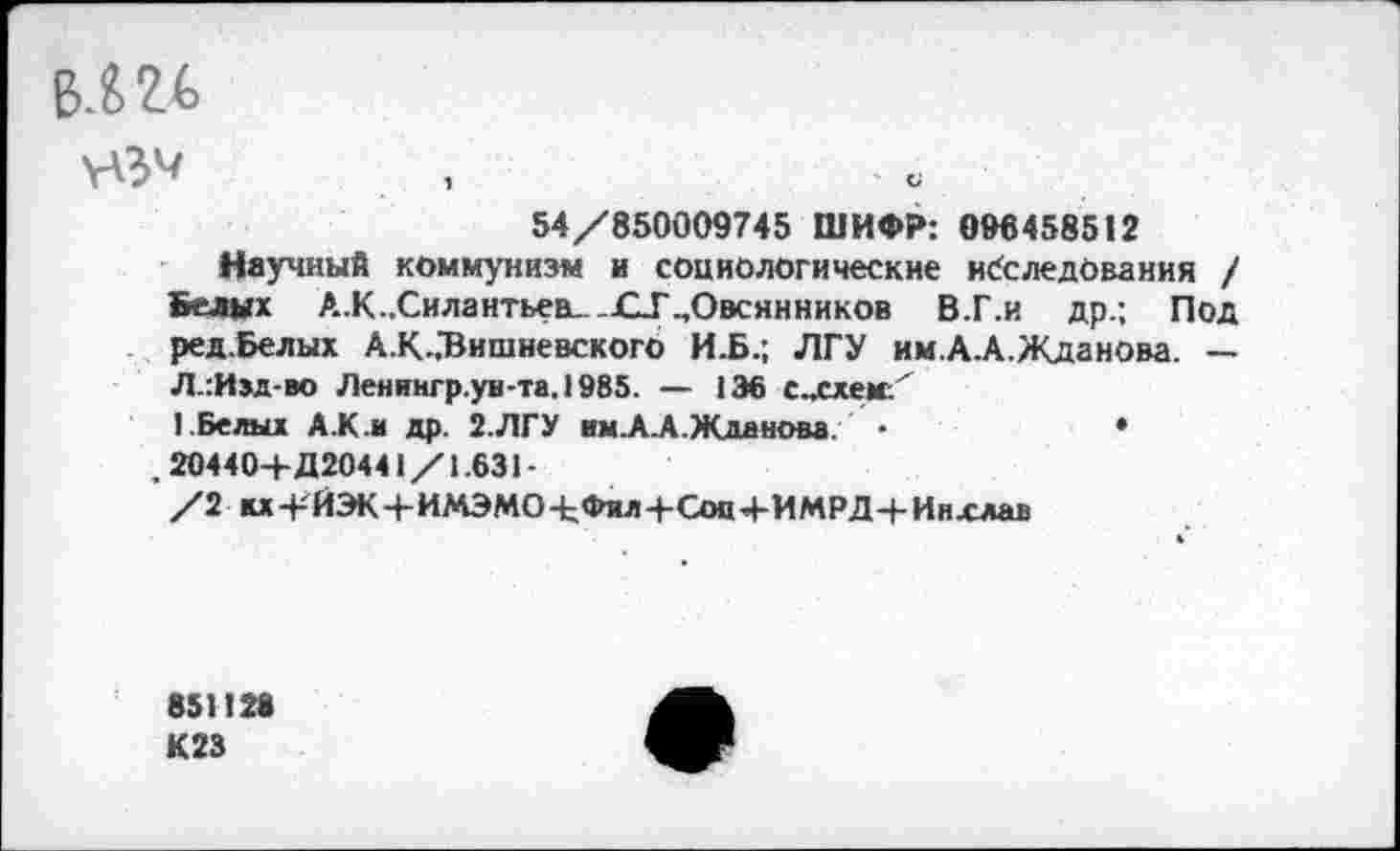 ﻿Б.Ш
54/850009745 ШИФР: 096458512
Научный коммунизм и социологические наследования / Белых А.К..Силантьев.. _£1Г „Овсянников В.Г.и др.; Под ред.Белых А.К..Вишневского И.Б.; ЛГУ им.А.А.Жданова. — Л.:И»д-во Ленингр.ув-та. 1985. — 136 с.ххем:'
I Белых А.К.и др. 2.ЛГУ им.А.А.Жданова. •	♦
. 20440+Д20441/1.631-
/2 ы+ЙЭК+ИМЭМО+Фил+Соп+ИМРД+Инхлав
851126
К23